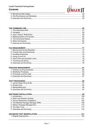 LinuxIT Technical Training Centre
Contents
__________________________________________________
3. Monitoring Disk Usage............................................................................................................. 45
4. File Permissions and Attributes................................................................................................ 46
5. Exercises and Summary.......................................................................................................... 52
THE COMMAND LINE...................................................................................................................56
1. The interactive shell................................................................................................................. 57
2. Variables.................................................................................................................................. 58
3. Input, Output, Redirection........................................................................................................ 59
4. Metacharacters and Quotes..................................................................................................... 62
5. The Command History............................................................................................................. 63
6. Other Commands..................................................................................................................... 64
7. Exercise and Summary............................................................................................................ 67
FILE MANAGEMENT.....................................................................................................................71
1. Moving around the filesystem.................................................................................................. 72
2. Finding Files and Directories.................................................................................................... 72
3. Handling directories.................................................................................................................. 74
4. Using cp and mv....................................................................................................................... 74
5. Hard Links and Symbolic Links................................................................................................ 75
7. Touching and dd-ing................................................................................................................. 76
8. Exercises and Summary.......................................................................................................... 78
PROCESS MANAGEMENT...........................................................................................................81
1. Viewing running processes...................................................................................................... 82
2. Modifying Processes................................................................................................................ 83
3. Processes and the shell........................................................................................................... 85
4. Exercises and Summary.......................................................................................................... 87
TEXT PROCESSING.....................................................................................................................90
1. cat the Swiss Army Knife......................................................................................................... 91
2. Simple tools.............................................................................................................................. 92
3. Manipulating text...................................................................................................................... 94
4. Exercises and Summary.......................................................................................................... 97
SOFTWARE INSTALLATION........................................................................................................99
1. Introduction............................................................................................................................. 100
2. Static and Shared Libraries .................................................................................................. 101
3. Source Distribution Installation............................................................................................... 105
4. The RedHat Package Manager RPM .................................................................................... 108
5. Debian Package Management............................................................................................... 113
6. The Alien Tool........................................................................................................................ 117
7. Exercises and Summary........................................................................................................ 118
ADVANCED TEXT MANIPULATION...........................................................................................121
1. Regular Expressions.............................................................................................................. 122
____________________________________________________________________________________________________________
Page 7
 
