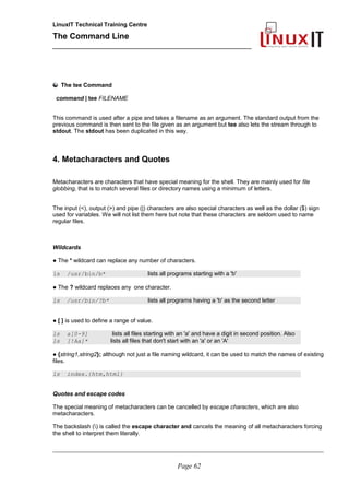 LinuxIT Technical Training Centre
The Command Line
_______________________________________________
The tee Command
command | tee FILENAME
This command is used after a pipe and takes a filename as an argument. The standard output from the
previous command is then sent to the file given as an argument but tee also lets the stream through to
stdout. The stdout has been duplicated in this way.
4. Metacharacters and Quotes
Metacharacters are characters that have special meaning for the shell. They are mainly used for file
globbing, that is to match several files or directory names using a minimum of letters.
The input (<), output (>) and pipe (|) characters are also special characters as well as the dollar ($) sign
used for variables. We will not list them here but note that these characters are seldom used to name
regular files.
Wildcards
● The * wildcard can replace any number of characters.
ls /usr/bin/b* lists all programs starting with a 'b'
● The ? wildcard replaces any one character.
ls /usr/bin/?b* lists all programs having a 'b' as the second letter
● [ ] is used to define a range of value.
ls a[0-9] lists all files starting with an 'a' and have a digit in second position. Also
ls [!Aa]* lists all files that don't start with an 'a' or an 'A'
● {string1,string2}; although not just a file naming wildcard, it can be used to match the names of existing
files.
ls index.{htm,html}
Quotes and escape codes
The special meaning of metacharacters can be cancelled by escape characters, which are also
metacharacters.
The backslash () is called the escape character and cancels the meaning of all metacharacters forcing
the shell to interpret them literally.
________________________________________________________________________________________________________
Page 62
 