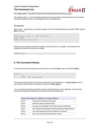 LinuxIT Technical Training Centre
The Command Line
_______________________________________________
The single quotes (' ') cancel the meaning of all metacharacters except the backslash.
The double quotes (" ") are the weakest quotes but cancel most of the special meaning of the enclosed
characters except the pipe (|), the backslash () and a variable ($var).
The back tick
Back quotes `` will execute a command enclosed. The next example defines the variable TIME using the
date command.
TIME="Today's date is `date +%a:%d:%b`”
echo $TIME
Today's date is Sun:15:Jul
Another way of executing commands (similar to the back ticks) is to use $(). This will execute the
enclosed command and treat it as a variable.
TIME=$(date)
5. The Command History
To view the list of previously typed commands you can use the bash built-in command history.
history
1 ls
2 grep 500 /etc/passwd
This has listed all the cached commands as well as the commands save in ~/.bash_history. When a
user exits the shell cached commands are saved to ~/.bash_history.
You can recall commands by using the Up-arrow and Down-arrow on your keyboard. There are also
emacs key bindings that enable you to execute and even edit these lines.
Emacs Key Bindings for Editing the Command History
Ctrl+P Previous line (same as Up-arrow)
Ctrl+n Next line (same as Down-arrow)
Ctrl+b Go back one character on the line (same as Left-Arrow)
Ctrl+f Go forward one character on the line (Same as Right-Arrow)
Ctrl+a Go to the beginning of the line (Same as <Home>)
Ctrl+e Go to the end of the line (Same as <End>)
________________________________________________________________________________________________________
Page 63
 
