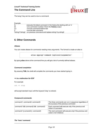 LinuxIT Technical Training Centre
The Command Line
_______________________________________________
The bang ! key can be used to rerun a command.
Example
!x executes the latest command in the history list starting with an 'x'
!2 runs command number 2 from the history output
!-2 runs the command before last
!! runs the last command
^string1^string2 run previous command and replace string1 by string2
6. Other Commands
Aliases
You can create aliases for commands needing many arguments. The format to create an alias is
alias myprog='command [options]{arguments}'
By typing alias alone at the command line you will get a list of currently defined aliases.
Command completion
By pressing TAB, the shell will complete the commands you have started typing in.
<< is a redirection for EOF
For example
cat << stop
will accept standard input until the keyword 'stop' is entered.
Compound commands
command1; command2; command3 The three commands are run in sequence regardless of
the success of the previous command
command1 && command2 && command3 Each command will execute only if the previous exit
code is 0 (success)
command1 || comand2 || command3 The next command will execute only if the previous exit
code is not 0 (failure)
The ''exec' command
________________________________________________________________________________________________________
Page 64
 