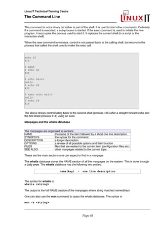 LinuxIT Technical Training Centre
The Command Line
_______________________________________________
This command is not a binary but rather is part of the shell. It is used to start other commands. Ordinarily
if a command is executed, a sub-process is started. If the exec command is used to initiate the new
program, it reoccupies the process used to start it. It replaces the current shell (in a script or the
interactive shell).
When the new command terminates, control is not passed back to the calling shell, but returns to the
process that called the shell used to make the exec call.
echo $$
414
$ bash
$ echo $$
455
$ echo hello
hello
$ echo $$
455
$ exec echo hello
hello
$ echo $$
414
The above shows control falling back to the second shell (process 455) after a straight forward echo and
the first shell (process 414) using an exec.
Manpages and the whatis database
The manpages are organised in sections
NAME the name of the item followed by a short one line description.
SYNOPSYS the syntax for the command
DESCRIPTION a longer description
OPTIONS a review of all possible options and their function
FILES files that are related to the current item (configuration files etc)
SEE ALSO other manpages related to the current topic
These are the main sections one can expect to find in a manpage.
The whatis database stores the NAME section of all the manpages on the system. This is done through
a daily cron. The whatis database has the following two entries:
name(key) – one line description
The syntax for whatis is:
whatis <string>
The output is the full NAME section of the manpages where string matched named(key)
One can also use the man command to query the whatis database. The syntax is
man -k <string>
________________________________________________________________________________________________________
Page 65
 