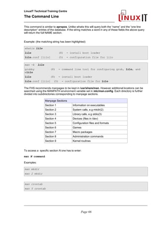 LinuxIT Technical Training Centre
The Command Line
_______________________________________________
This command is similar to apropos. Unlike whatis this will query both the “name” and the “one line
description” entries of the database. If the string matches a word in any of these fields the above query
will return the full NAME section.
Example: (the matching string has been highlighted)
whatis lilo
lilo (8) - install boot loader
lilo.conf [lilo] (5) - configuration file for lilo
man -k lilo
grubby (8) - command line tool for configuring grub, lilo, and
elilo
lilo (8) - install boot loader
lilo.conf [lilo] (5) - configuration file for lilo
The FHS recommends manpages to be kept in /usr/share/man. However additional locations can be
searched using the MANPATH environment variable set in /etc/man.config. Each directory is further
divided into subdirectories corresponding to manpage sections.
Manpage Sections
Section 1 Information on executables
Section 2 System calls, e.g mkdir(2)
Section 3 Library calls, e.g stdio(3)
Section 4 Devices (files in /dev)
Section 5 Configuration files and formats
Section 6 Games
Section 7 Macro packages
Section 8 Administration commands
Section 9 Kernel routines
To access a specific section N one has to enter:
man N command
Examples:
man mkdir
man 2 mkdir
man crontab
man 5 crontab
________________________________________________________________________________________________________
Page 66
 