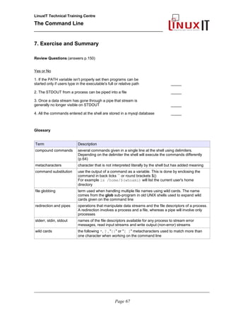 LinuxIT Technical Training Centre
The Command Line
_______________________________________________
7. Exercise and Summary
Review Questions (answers p.150)
Yes or No
1. If the PATH variable isn't properly set then programs can be
started only if users type in the executable's full or relative path _____
2. The STDOUT from a process can be piped into a file _____
3. Once a data stream has gone through a pipe that stream is
generally no longer visible on STDOUT _____
4. All the commands entered at the shell are stored in a mysql database _____
Glossary
Term Description
compound commands several commands given in a single line at the shell using delimiters.
Depending on the delimiter the shell will execute the commands differently
(p.64)
metacharacters character that is not interpreted literally by the shell but has added meaning
command substitution use the output of a command as a variable. This is done by enclosing the
command in back ticks `` or round brackets $()
For example ls /home/$(whoami) will list the current user's home
directory
file globbing term used when handling multiple file names using wild cards. The name
comes from the glob sub-program in old UNIX shells used to expand wild
cards given on the command line
redirection and pipes operations that manipulate data streams and the file descriptors of a process.
A redirection involves a process and a file, whereas a pipe will involve only
processes
stderr, stdin, stdout names of the file descriptors available for any process to stream error
messages, read input streams and write output (non-error) streams
wild cards the following *, ? , "{}" or "[ ]" metacharacters used to match more than
one character when working on the command line
________________________________________________________________________________________________________
Page 67
 