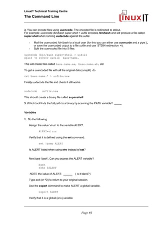 LinuxIT Technical Training Centre
The Command Line
_______________________________________________
3. You can encode files using uuencode. The encoded file is redirected to stdout.
For example: uuencode /bin/bash super-shell > uufile encodes /bin/bash and will produce a file called
super-shell when running uudecode against the uufile
- Mail the uuencoded /bin/bash to a local user (for this you can either use uuencode and a pipe | ,
or save the uuencoded output to a file uufile and use STDIN redirection <).
- Split the uuencoded file into 5 files:
uuencode /bin/bash super-shell > uufile
split –b 150000 uufile base-name.
This will create files called base-name.aa, base-name.ab, etc
To get a uuencoded file with all the original data (unsplit) do
cat base-name.* > uufile.new
Finally uudecode the file and check it still works.
uudecode uufile.new
This should create a binary file called super-shell
3. Which tool finds the full path to a binary by scanning the PATH variable? _____
Variables
1. Do the following
Assign the value ‘virus’ to the variable ALERT.
ALERT=virus
Verify that it is defined using the set command:
set |grep ALERT
Is ALERT listed when using env instead of set?
Next type ‘bash’. Can you access the ALERT variable?
bash
echo $ALERT
NOTE the value of ALERT: ______ ( is it blank?)
Type exit (or ^D) to return to your original session.
Use the export command to make ALERT a global variable.
export ALERT
Verify that it is a global (env) variable
________________________________________________________________________________________________________
Page 69
 