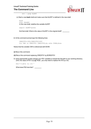 LinuxIT Technical Training Centre
The Command Line
_______________________________________________
env | grep ALERT
(v) Start a new bash shell and make sure that ALERT is defined in the new shell:
bash
echo $ALERT
In this new shell, redefine the variable ALERT
export ALERT=green
Exit that shell. What is the value of ALERT in the original shell? ________
2. At the command prompt type the following lines:
CREDIT01=300;CREDIT02=400
for VAR in CREDIT01 CREDIT02;do echo $VAR;done
Notice that the variable VAR is referenced with $VAR.
(i) Rerun this command.
(ii) Rerun this command replacing CREDIT01 by $CREDIT01
3. Using appropriate quotes change your PS1 variable to include the full path to your working directory.
(Hint: the value of PS1 is [u@ W]$ , you only need to replace the W by a w)
PS1='[u@h w ]$ '
What does PS2 look like? ________
________________________________________________________________________________________________________
Page 70
 