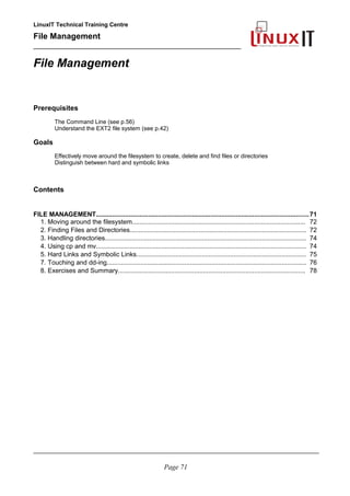 LinuxIT Technical Training Centre
File Management
_________________________________________________
File Management
Prerequisites
The Command Line (see p.56)
Understand the EXT2 file system (see p.42)
Goals
Effectively move around the filesystem to create, delete and find files or directories
Distinguish between hard and symbolic links
Contents
FILE MANAGEMENT.....................................................................................................................71
1. Moving around the filesystem.................................................................................................. 72
2. Finding Files and Directories.................................................................................................... 72
3. Handling directories.................................................................................................................. 74
4. Using cp and mv....................................................................................................................... 74
5. Hard Links and Symbolic Links................................................................................................ 75
7. Touching and dd-ing................................................................................................................. 76
8. Exercises and Summary.......................................................................................................... 78
________________________________________________________________________________________
Page 71
 