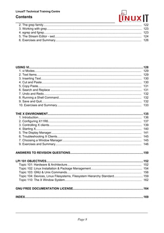 LinuxIT Technical Training Centre
Contents
__________________________________________________
2. The grep family....................................................................................................................... 122
3. Working with grep................................................................................................................... 123
4. egrep and fgrep...................................................................................................................... 123
5. The Stream Editor - sed......................................................................................................... 124
6. Exercises and Summary........................................................................................................ 126
USING VI.....................................................................................................................................128
1. vi Modes................................................................................................................................. 129
2. Text Items............................................................................................................................... 129
3. Inserting Text.......................................................................................................................... 130
4. Cut and Paste......................................................................................................................... 130
5. Copy Paste............................................................................................................................. 131
6. Search and Replace .............................................................................................................. 131
7. Undo and Redo...................................................................................................................... 132
8. Running a Shell Command.................................................................................................... 132
9. Save and Quit......................................................................................................................... 132
10. Exercises and Summary...................................................................................................... 133
THE X ENVIRONMENT...............................................................................................................135
1. Introduction............................................................................................................................. 136
2. Configuring X11R6................................................................................................................. 137
3. Controlling X clients................................................................................................................ 139
4. Starting X................................................................................................................................ 140
5. The Display Manager............................................................................................................. 141
6. Troubleshooting X Clients...................................................................................................... 145
7. Choosing a Window Manager................................................................................................ 145
9. Exercises and Summary........................................................................................................ 146
ANSWERS TO REVISION QUESTIONS.....................................................................................150
LPI 101 OBJECTIVES.................................................................................................................152
Topic 101: Hardware & Architecture.......................................................................................... 152
Topic 102: Linux Installation & Package Management.............................................................. 154
Topic 103: GNU & Unix Commands.......................................................................................... 156
Topic 104: Devices, Linux Filesystems, Filesystem Hierarchy Standard................................... 159
Topic 110: The X Window System............................................................................................. 162
GNU FREE DOCUMENTATION LICENSE..................................................................................164
INDEX..........................................................................................................................................169
____________________________________________________________________________________________________________
Page 8
 