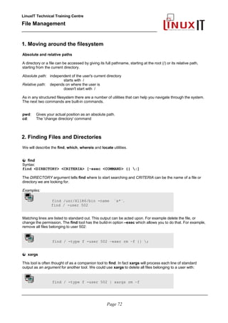 LinuxIT Technical Training Centre
File Management
_________________________________________________
1. Moving around the filesystem
Absolute and relative paths
A directory or a file can be accessed by giving its full pathname, starting at the root (/) or its relative path,
starting from the current directory.
Absolute path: independent of the user's current directory
starts with /
Relative path: depends on where the user is
doesn't start with /
As in any structured filesystem there are a number of utilities that can help you navigate through the system.
The next two commands are built-in commands.
pwd: Gives your actual position as an absolute path.
cd: The 'change directory' command
2. Finding Files and Directories
We will describe the find, which, whereis and locate utilities.
find
Syntax:
find <DIRECTORY> <CRITERIA> [-exec <COMMAND> {} ;]
The DIRECTORY argument tells find where to start searching and CRITERIA can be the name of a file or
directory we are looking for.
Examples:
find /usr/X11R6/bin -name ¨x*¨.
find / -user 502
Matching lines are listed to standard out. This output can be acted upon. For example delete the file, or
change the permission. The find tool has the build-in option –exec which allows you to do that. For example,
remove all files belonging to user 502:
find / -type f -user 502 –exec rm –f {} ;
xargs
This tool is often thought of as a companion tool to find. In fact xargs will process each line of standard
output as an argument for another tool. We could use xargs to delete all files belonging to a user with:
find / -type f -user 502 | xargs rm –f
________________________________________________________________________________________
Page 72
 