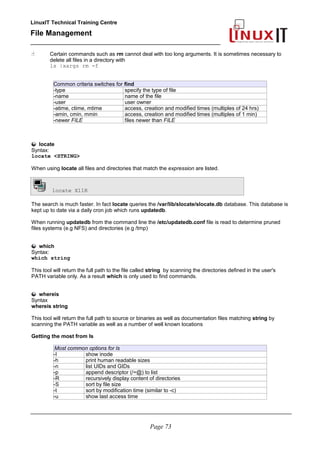 LinuxIT Technical Training Centre
File Management
_________________________________________________
 Certain commands such as rm cannot deal with too long arguments. It is sometimes necessary to
delete all files in a directory with
ls |xargs rm -f
Common criteria switches for find
-type specify the type of file
-name name of the file
-user user owner
-atime, ctime, mtime access, creation and modified times (multiples of 24 hrs)
-amin, cmin, mmin access, creation and modified times (multiples of 1 min)
-newer FILE files newer than FILE
locate
Syntax:
locate <STRING>
When using locate all files and directories that match the expression are listed.
locate X11R
The search is much faster. In fact locate queries the /var/lib/slocate/slocate.db database. This database is
kept up to date via a daily cron job which runs updatedb.
When running updatedb from the command line the /etc/updatedb.conf file is read to determine pruned
files systems (e.g NFS) and directories (e.g /tmp)
which
Syntax:
which string
This tool will return the full path to the file called string by scanning the directories defined in the user's
PATH variable only. As a result which is only used to find commands.
whereis
Syntax
whereis string
This tool will return the full path to source or binaries as well as documentation files matching string by
scanning the PATH variable as well as a number of well known locations
Getting the most from ls
Most common options for ls
-I show inode
-h print human readable sizes
-n list UIDs and GIDs
-p append descriptor (/=@) to list
-R recursively display content of directories
-S sort by file size
-t sort by modification time (similar to -c)
-u show last access time
________________________________________________________________________________________
Page 73
 