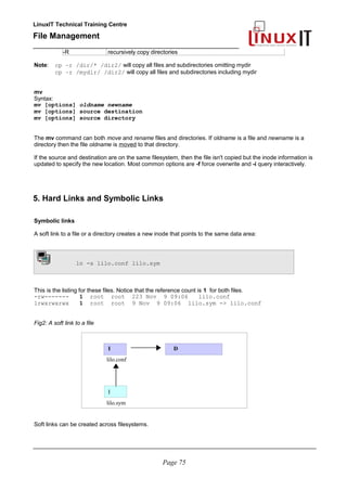 LinuxIT Technical Training Centre
File Management
_________________________________________________
-R recursively copy directories
Note: cp –r /dir/* /dir2/ will copy all files and subdirectories omitting mydir
cp –r /mydir/ /dir2/ will copy all files and subdirectories including mydir
mv
Syntax:
mv [options] oldname newname
mv [options] source destination
mv [options] source directory
The mv command can both move and rename files and directories. If oldname is a file and newname is a
directory then the file oldname is moved to that directory.
If the source and destination are on the same filesystem, then the file isn't copied but the inode information is
updated to specify the new location. Most common options are -f force overwrite and -i query interactively.
5. Hard Links and Symbolic Links
Symbolic links
A soft link to a file or a directory creates a new inode that points to the same data area:
ln -s lilo.conf lilo.sym
This is the listing for these files. Notice that the reference count is 1 for both files.
-rw------- 1 root root 223 Nov 9 09:06 lilo.conf
lrwxrwxrwx 1 root root 9 Nov 9 09:06 lilo.sym -> lilo.conf
Fig2: A soft link to a file
I D
lilo.conf
I
lilo.sym
Soft links can be created across filesystems.
________________________________________________________________________________________
Page 75
 