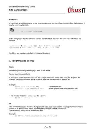 LinuxIT Technical Training Centre
File Management
_________________________________________________
Hard Links
A hard link is an additional name for the same inode and as such the reference count of the file increases by
one for every new hard link.
ln lilo.conf lilo.link
In the listing notice that the reference count is 2 and that both files have the same size. In fact they are
identical.
-rw------- 2 root root 223 Nov 9 09:06 lilo.conf
-rw------- 2 root root 223 Nov 9 09:06 lilo.link
Hard links can only be created within the same filesystem.
7. Touching and dd-ing
touch
Another way of creating or modifying a file is to use touch.
Syntax: touch {options} file(s)
If file doesn't exist it is created. You can also change the access time of a file using the -a option, -m
changes the modification time and -r is used to apply the time attributes of another file.
Example:
touch file1.txt file2.txt creates new files
touch myfile -r /etc/lilo.conf myfile gets the time attributes of lilo.conf
 To create a file called –errors use the – option:
touch -- -errors
dd
This command copies a file with a changeable I/O block size. It can also be used to perform conversions
(similar to tr). Main options are if= (input file) of= (output file) conv= (conversion)
The conversion switch can be: lcase ucase ascii
Example:
dd if=/mnt/cdrom/images/boot.img of=/dev/fd0
________________________________________________________________________________________
Page 76
 
