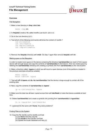 LinuxIT Technical Training Centre
File Management
_________________________________________________
Exercises
File Navigation
1. Make a new directory in /tmp called /etc.
mkdir /tmp/etc
2. In /tmp/etc/ create a file called newfile (use touch, cat or vi).
3. Go to the root directory (cd /).
4. Test which of the following commands will show the content of newfile ?
cat etc/newfile
cat /etc/newfile
cat tmp/etc/newfile
cat /tmp/etc/newfile
5. Remove the /tmp/etc directory with rmdir. Do step 1 again then remove /tmp/etc with rm
Making space on the filesystem
In order to create more space on the device containing the directory /usr/share/doc we need to find a spare
device with enough space and copy the contents of /usr/share/doc to that device. Then we create space by
deleting the /usr/share/doc directory and creating a symbolic link from /usr/share/doc to the new location.
6. Make a directory called /spare on which we will mount a spare devices (one of the partitions created in
the previous exercises should be suitable)
mkdir /spare
mount <device> /spare
7. Test with df -h /spare and du -hs /usr/share/doc that the device is large enough to contain all of the
existing data.
8. Next, copy the contents of /usr/share/doc to /spare/
cp -a /usr/share/doc /spare
9. Make sure the data has all been copied across then edit /etc/fstab to make that device available at boot
time.
10. Delete /usr/share/doc and create a symbolic link pointing from /usr/share/doc to /spare/doc
ln -s /spare/doc /usr/share/doc
11. (optional) Do the same with /home. Any extra problems?
Finding Files on the System
12. Copy the file /etc/lilo.conf to /etc/lilo.conf.bak
(i) Use find to find this new file
(ii) Use locate to find /etc/lilo.conf.bak.
(iii) Update the locate database and retry (ii)
________________________________________________________________________________________
Page 79
 