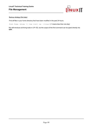 LinuxIT Technical Training Centre
File Management
_________________________________________________
Backup strategy (first step)
Find all files in your home directory that have been modified in the past 24 hours.
find /home –mtime –1 |tee list1 |wc –-lines (-1 means less than one day)
We will introduce archiving tools in LPI 102, but the output of the find command can be piped directly into
cpio.
________________________________________________________________________________________
Page 80
 