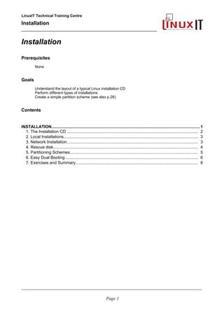 LinuxIT Technical Training Centre
Installation
__________________________________________________
Installation
Prerequisites
None
Goals
Understand the layout of a typical Linux installation CD
Perform different types of installations
Create a simple partition scheme (see also p.28)
Contents
INSTALLATION...............................................................................................................................1
1. The Installation CD .................................................................................................................... 2
2. Local Installations....................................................................................................................... 3
3. Network Installation.................................................................................................................... 3
4. Rescue disk................................................................................................................................ 4
5. Partitioning Schemes................................................................................................................. 5
6. Easy Dual Booting ..................................................................................................................... 6
7. Exercises and Summary............................................................................................................ 8
____________________________________________________________________________________________________________
Page 1
 