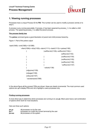 LinuxIT Technical Training Centre
Process Management
_________________________________________________
1. Viewing running processes
Processes have a unique Process ID the PID. This number can be used to modify a process' priority or to
stop it.
A process is any running executable. If process_2 has been spawned by process_1, it is called a child
process. The spawning process_1 is called the parent process.
The process family tree
The pstree command gives a good illustration of parent and child process hierarchy.
Figure 1: Part of the pstree output
bash(1046)---xinit(1085)-+-X(1086)
`-xfwm(1094)-+-xfce(1100)---xterm(1111)---bash(1113)-+-pstree(1180)
| |-soffice.bin(1139)---soffice.bin(1152)-+
-soffice.bin(1153)
| | |-soffice.bin(1154)
| | |-soffice.bin(1155)
| | |-soffice.bin(1156)
| | `-soffice.bin(1157)
| `-xclock(1138)
|-xfgnome(1109)
|-xfpager(1108)
|-xfsound(1107)
`-xscreensaver(1098)
In the above figure all the process' PIDs are shown; these are clearly incremental. The most common used
options are -p to display PIDs and -h to highlight a users processes only.
Finding running processes
A more direct way to determine which processes are running is to use ps. Most users have a set combination
of options which work for most situations.
Here are three such options:
ps ux all processes run by the user
ps T processes run under the current terminal by the user
ps aux all processes on the system
________________________________________________________________________________________
Page 82
 