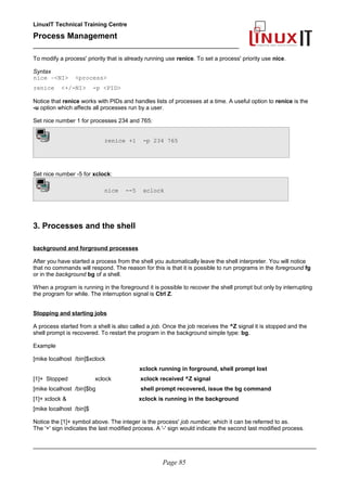 LinuxIT Technical Training Centre
Process Management
_________________________________________________
To modify a process' priority that is already running use renice. To set a process' priority use nice.
Syntax
nice –<NI> <process>
renice <+/-NI> -p <PID>
Notice that renice works with PIDs and handles lists of processes at a time. A useful option to renice is the
-u option which affects all processes run by a user.
Set nice number 1 for processes 234 and 765:
renice +1 -p 234 765
Set nice number -5 for xclock:
nice --5 xclock
3. Processes and the shell
background and forground processes
After you have started a process from the shell you automatically leave the shell interpreter. You will notice
that no commands will respond. The reason for this is that it is possible to run programs in the foreground fg
or in the background bg of a shell.
When a program is running in the foreground it is possible to recover the shell prompt but only by interrupting
the program for while. The interruption signal is Ctrl Z.
Stopping and starting jobs
A process started from a shell is also called a job. Once the job receives the ^Z signal it is stopped and the
shell prompt is recovered. To restart the program in the background simple type: bg.
Example
[mike localhost /bin]$xclock
xclock running in forground, shell prompt lost
[1]+ Stopped xclock xclock received ^Z signal
[mike localhost /bin]$bg shell prompt recovered, issue the bg command
[1]+ xclock & xclock is running in the background
[mike localhost /bin]$
Notice the [1]+ symbol above. The integer is the process' job number, which it can be referred to as.
The '+' sign indicates the last modified process. A '-' sign would indicate the second last modified process.
________________________________________________________________________________________
Page 85
 