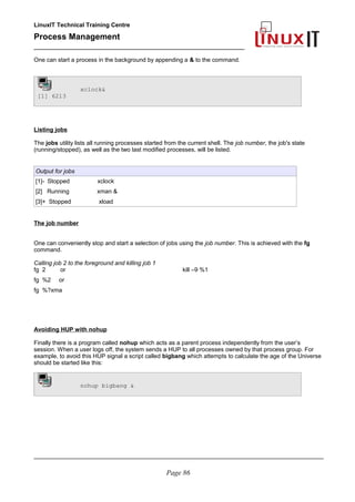 LinuxIT Technical Training Centre
Process Management
_________________________________________________
One can start a process in the background by appending a & to the command.
xclock&
[1] 6213
Listing jobs
The jobs utility lists all running processes started from the current shell. The job number, the job's state
(running/stopped), as well as the two last modified processes, will be listed.
Output for jobs
[1]- Stopped xclock
[2] Running xman &
[3]+ Stopped xload
The job number
One can conveniently stop and start a selection of jobs using the job number. This is achieved with the fg
command.
Calling job 2 to the foreground and killing job 1
fg 2 or
fg %2 or
fg %?xma
kill –9 %1
Avoiding HUP with nohup
Finally there is a program called nohup which acts as a parent process independently from the user’s
session. When a user logs off, the system sends a HUP to all processes owned by that process group. For
example, to avoid this HUP signal a script called bigbang which attempts to calculate the age of the Universe
should be started like this:
nohup bigbang &
________________________________________________________________________________________
Page 86
 