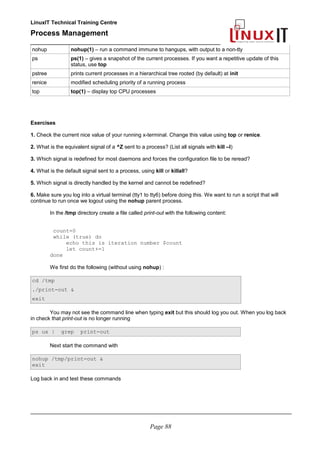 LinuxIT Technical Training Centre
Process Management
_________________________________________________
nohup nohup(1) – run a command immune to hangups, with output to a non-tty
ps ps(1) – gives a snapshot of the current processes. If you want a repetitive update of this
status, use top
pstree prints current processes in a hierarchical tree rooted (by default) at init
renice modified scheduling priority of a running process
top top(1) – display top CPU processes
Exercises
1. Check the current nice value of your running x-terminal. Change this value using top or renice.
2. What is the equivalent signal of a ^Z sent to a process? (List all signals with kill –l)
3. Which signal is redefined for most daemons and forces the configuration file to be reread?
4. What is the default signal sent to a process, using kill or killall?
5. Which signal is directly handled by the kernel and cannot be redefined?
6. Make sure you log into a virtual terminal (tty1 to tty6) before doing this. We want to run a script that will
continue to run once we logout using the nohup parent process.
In the /tmp directory create a file called print-out with the following content:
count=0
while (true) do
echo this is iteration number $count
let count+=1
done
We first do the following (without using nohup) :
cd /tmp
./print-out &
exit
You may not see the command line when typing exit but this should log you out. When you log back
in check that print-out is no longer running
ps ux | grep print-out
Next start the command with
nohup /tmp/print-out &
exit
Log back in and test these commands
________________________________________________________________________________________
Page 88
 