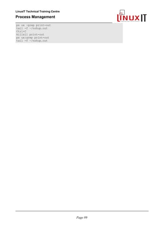 LinuxIT Technical Training Centre
Process Management
_________________________________________________
ps ux |grep print-out
tail -f ~/nohup.out
Ctrl+C
killall print-out
ps ux|grep print-out
tail -f ~/nohup.out
________________________________________________________________________________________
Page 89
 