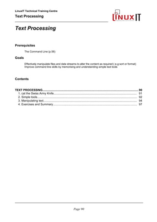 LinuxIT Technical Training Centre
Text Processing
_________________________________________________
Text Processing
Prerequisites
The Command Line (p.56)
Goals
Effectively manipulate files and data streams to alter the content as required ( e.g sort or format)
Improve command line skills by memorising and understanding simple text tools
Contents
TEXT PROCESSING.....................................................................................................................90
1. cat the Swiss Army Knife......................................................................................................... 91
2. Simple tools.............................................................................................................................. 92
3. Manipulating text...................................................................................................................... 94
4. Exercises and Summary.......................................................................................................... 97
________________________________________________________________________________________
Page 90
 