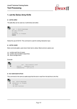 LinuxIT Technical Training Centre
Text Processing
_________________________________________________
1. cat the Swiss Army Knife
● cat the editor
The cat utility can be used as a rudimentary text editor.
cat > short-message
we are curious
to meet
penguins in Prague
Crtl+D
Notice the use of Ctrl+D. This command is used for ending interactive input.
● cat the reader
More commonly cat is used only to flush text to stdout. Most common options are
-n number each line of output
-b number only non-blank output lines
-A show carriage return
Example
cat /etc/resolv.conf
► search mydomain.org
nameserver 127.0.0.1
● tac reads back-to-front
This command is the same as cat except that the text is read from the last line to the first.
tac short-message
► penguins in Prague
to meet
we are curious
________________________________________________________________________________________
Page 91
 