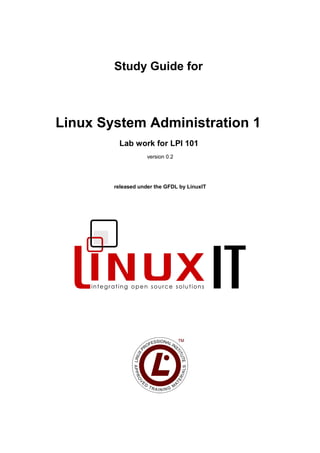 Study Guide for
Linux System Administration 1
Lab work for LPI 101
version 0.2
released under the GFDL by LinuxIT
 