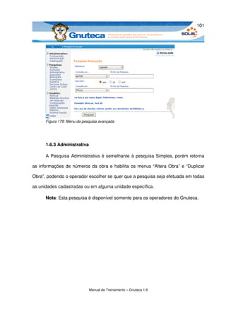 101




      Figura 178: Menu da pesquisa avançada




      1.6.3 Administrativa

      A Pesquisa Administrativa é semelhante à pesquisa Simples, porém retorna 

as informações de números da obra e habilita os menus “Altera Obra” e “Duplicar 

Obra”, podendo o operador escolher se quer que a pesquisa seja efetuada em todas 

as unidades cadastradas ou em alguma unidade específica.

      Nota: Esta pesquisa é disponível somente para os operadores do Gnuteca.




                             Manual de Treinamento – Gnuteca 1.8
 