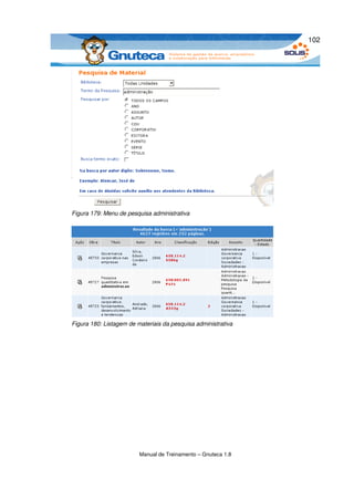 102




Figura 179: Menu de pesquisa administrativa




Figura 180: Listagem de materiais da pesquisa administrativa




                         Manual de Treinamento – Gnuteca 1.8
 