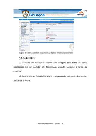 103




       Figura 181: Menu habilitado para alterar ou duplicar o material selecionado


       1.6.4 Aquisições

       A   Pesquisa   de   Aquisições   retorna   uma   listagem   com   todas   as   obras 

catalogadas   em   um   período,   em   determinada   unidade,   conforme   o   termo   da 

consulta.

       O sistema utiliza a Data de Entrada, do campo Leader, do padrão do material, 

para fazer a busca.




                                Manual de Treinamento – Gnuteca 1.8
 