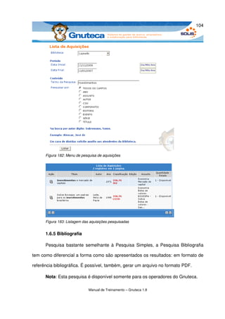 104




      Figura 182: Menu de pesquisa de aquisições




      Figura 183: Listagem das aquisições pesquisadas


      1.6.5 Bibliografia

      Pesquisa bastante semelhante à Pesquisa Simples, a Pesquisa Bibliografia 

tem como diferencial a forma como são apresentados os resultados: em formato de 

referência bibliográfica. É possível, também, gerar um arquivo no formato PDF. 

      Nota: Esta pesquisa é disponível somente para os operadores do Gnuteca. 

                              Manual de Treinamento – Gnuteca 1.8
 