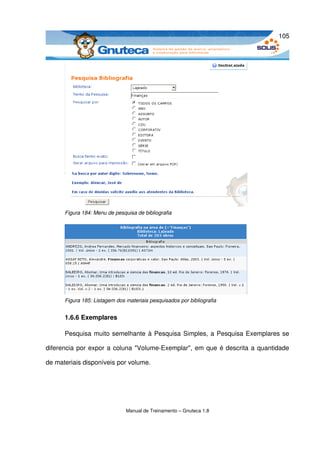 105




      Figura 184: Menu de pesquisa de bibliografia




      Figura 185: Listagem dos materiais pesquisados por bibliografia


      1.6.6 Exemplares

      Pesquisa muito semelhante à Pesquisa Simples, a Pesquisa Exemplares se 

diferencia por expor a coluna "Volume­Exemplar", em que é descrita a quantidade 

de materiais disponíveis por volume.




                               Manual de Treinamento – Gnuteca 1.8
 