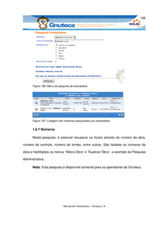 106




      Figura 186: Menu de pesquisa de exemplares




      Figura 187: Listagem dos materiais pesquisados por exemplares


      1.6.7 Números

      Nesta pesquisa, é possível recuperar os títulos através do número da obra, 

número de controle, número do tombo, entre outros. São listados os números da 

obra e habilitados os menus “Altera Obra” e “Duplicar Obra”, a exemplo da Pesquisa 

Administrativa. 

      Nota: Esta pesquisa é disponível somente para os operadores do Gnuteca. 




                              Manual de Treinamento – Gnuteca 1.8
 