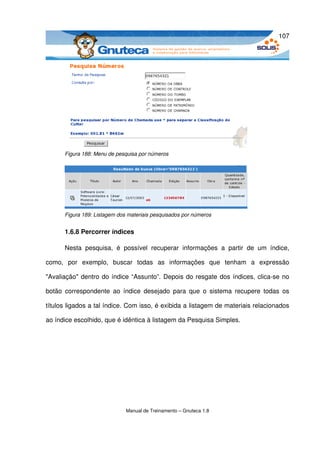 107




       Figura 188: Menu de pesquisa por números




       Figura 189: Listagem dos materiais pesquisados por números


       1.6.8 Percorrer índices

       Nesta   pesquisa,   é   possível   recuperar   informações   a   partir   de   um   índice, 

como,   por   exemplo,   buscar   todas   as   informações   que   tenham   a   expressão 

"Avaliação" dentro do índice “Assunto”. Depois do resgate dos índices, clica­se no 

botão  correspondente   ao   índice  desejado   para  que   o  sistema  recupere   todas   os 

títulos ligados a tal índice. Com isso, é exibida a listagem de materiais relacionados 

ao índice escolhido, que é idêntica à listagem da Pesquisa Simples.




                               Manual de Treinamento – Gnuteca 1.8
 