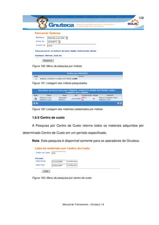 108




      Figura 190: Menu de pesquisa por índices




      Figura 191: Listagem dos índices pesquisados




      Figura 192: Listagem dos materiais cadastrados por índices


      1.6.9 Centro de custo

      A Pesquisa por Centro de Custo  retorna todos os materiais adquiridos por 

determinado Centro de Custo em um período especificado. 

      Nota: Esta pesquisa é disponível somente para os operadores do Gnuteca. 




      Figura 193: Menu de pesquisa por centro de custo




                               Manual de Treinamento – Gnuteca 1.8
 