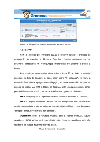 109




       Figura 194: Listagem dos materiais pesquisados por centro de custo


       1.6.10 z39.50

       Com   a   Pesquisa   por   Protocolo   z39.50   é   possível   agilizar   o   processo   de 

catalogação   de   materiais   no   Gnuteca.   Para   isso,   deve­se   selecionar   um   dos 

servidores   cadastrados   em   "Configuração­>Preferências   do   Sistema"   e   efetuar   a 

busca. 

       Para   catalogar,   é   necessário   clicar   sobre   o   ícone     ,   ao   lado   do   material 

desejado,   na   tela   de   listagem,   e,   após,   clicar   sobre   "   Catalogar",   no   menu   à 

esquerda. Será aberta a página de catalogação, em que é necessário escolher as 

opções do  Leader  MARC21 e depois, as  tags  MARC21 serão preenchidas, sendo 

possível alterá­las de acordo com as características e opções da biblioteca. 

       Nota: Esta pesquisa é disponível somente para os operadores do Gnuteca. 

       Nota   2:   Alguns   servidores   podem   não   ser   compatíveis   com   acentuação, 

sendo recomendado o uso de palavras sem tais sinais gráficos ­­ uma busca por 

"coração", então, deve ser feita por "coracao". 

       Importante:   como   o   Gnuteca   trabalha   com   o   padrão   MARC21,   alguns 

servidores  z39.50   podem  ser  incompatíveis.   Além  disso,   os  servidores  onde   são 

realizadas as buscas devem ter suporte a XML.

                                 Manual de Treinamento – Gnuteca 1.8
 