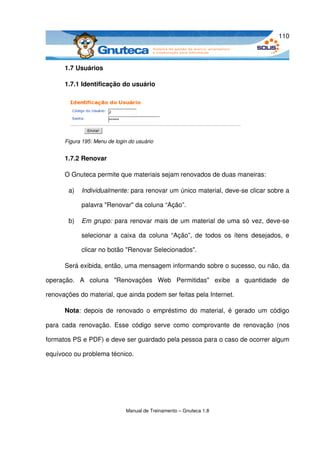 110



       1.7 Usuários

       1.7.1 Identificação do usuário




       Figura 195: Menu de login do usuário


       1.7.2 Renovar

       O Gnuteca permite que materiais sejam renovados de duas maneiras:

        a)   Individualmente: para renovar um único material, deve­se clicar sobre a 

             palavra "Renovar" da coluna “Ação”.

        b)   Em grupo:  para renovar mais de um material de uma só vez, deve­se 

             selecionar a   caixa  da   coluna  “Ação”,  de  todos   os  ítens   desejados,  e 

             clicar no botão "Renovar Selecionados".

       Será exibida, então, uma mensagem informando sobre o sucesso, ou não, da 

operação.   A   coluna   "Renovações   Web   Permitidas"   exibe   a   quantidade   de 

renovações do material, que ainda podem ser feitas pela Internet.

       Nota:  depois  de  renovado   o  empréstimo   do   material,  é   gerado   um código 

para   cada   renovação.   Esse   código   serve   como   comprovante   de   renovação   (nos 

formatos PS e PDF) e deve ser guardado pela pessoa para o caso de ocorrer algum 

equívoco ou problema técnico.




                               Manual de Treinamento – Gnuteca 1.8
 