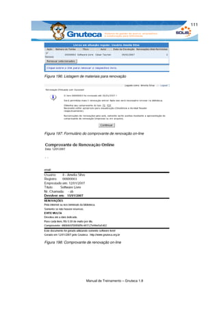 111




Figura 196: Listagem de materiais para renovação




Figura 197: Formulário do comprovante de renovação on­line




Figura 198: Comprovante de renovação on­line




                        Manual de Treinamento – Gnuteca 1.8
 
