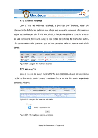 112



         1.7.3 Materiais favoritos

         Com   a   lista   de   materiais   favoritos,   é   possível,   por   exemplo,   fazer   um 

planejamento de leituras, evitando que obras que o usuário considera interessantes 

sejam esquecidas por ele. A lista tem, ainda, a função de agilizar a consulta a obras 

de uso corriqueiro do usuário, já que a lista indica os números de chamada e cutter, 

não sendo necessário, portanto, que se faça pesquisa toda vez que se queira tais 

obras.




         Figura 199: Listagem dos materiais favoritos


         1.7.4 Ver reserva

         Caso a reserva de algum material tenha sido realizada, abaixo serão exibidos 

os dados do mesmo, assim como a posição na fila de espera. Há, ainda, a opção de 

cancela a reserva.




         Figura 200: Listagem das reservas solicitadas




         Figura 201: Informação de reserva cancelada




                                  Manual de Treinamento – Gnuteca 1.8
 
