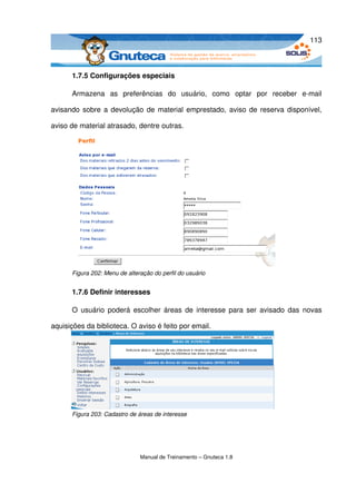 113



      1.7.5 Configurações especiais

      Armazena   as   preferências   do   usuário,   como   optar   por   receber   e­mail 

avisando sobre a devolução de material emprestado, aviso de reserva disponível, 

aviso de material atrasado, dentre outras.




      Figura 202: Menu de alteração do perfil do usuário


      1.7.6 Definir interesses

      O usuário poderá escolher áreas de interesse para ser avisado das novas 

aquisições da biblioteca. O aviso é feito por email.




      Figura 203: Cadastro de áreas de interesse




                               Manual de Treinamento – Gnuteca 1.8
 