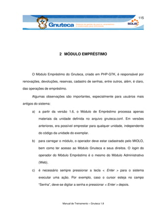 115




                           2  MÓDULO EMPRÉSTIMO




      O Módulo Empréstimo do Gnuteca, criado em PHP­GTK, é responsável por 

renovações, devoluções, reservas, cadastro de senhas, entre outros, além, é claro, 

das operações de empréstimo.

      Algumas   observações   são   importantes,   especialmente   para   usuários   mais 

antigos do sistema:

      a)   a   partir   da   versão   1.6,   o   Módulo   de   Empréstimo   processa   apenas 

           materiais   da   unidade   definida   no   arquivo   gnuteca.conf.   Em   versões 

           anteriores, era possível emprestar para qualquer unidade, independente 

           do código da unidade do exemplar.

      b)   para carregar o módulo, o operador deve estar cadastrado pelo MIOLO, 

           bem como ter acesso  ao  Módulo  Gnuteca  e seus direitos.  O  login  do 

           operador do Módulo Empréstimo é o mesmo do Módulo Administrativo 

           (Web).

      c)   é   necessário   sempre   pressionar   a   tecla   <  Enter   >  para   o   sistema 

           executar   uma   ação.   Por   exemplo,   caso   o   cursor   esteja   no   campo 

           “Senha”, deve­se digitar a senha e pressionar < Enter > depois.




                             Manual de Treinamento – Gnuteca 1.8
 