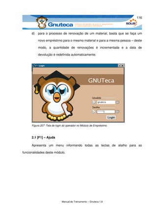 116



      d)   para o processo de  renovação  de  um material, basta  que  se faça  um 

           novo empréstimo para o mesmo material e para a mesma pessoa – deste 

           modo,   a   quantidade   de   renovações   é   incrementada   e   a   data   de 

           devolução é redefinida automaticamente.




      Figura 207: Tela de login do operador no Módulo de Empréstimo



      2.1 [F1] – Ajuda 

      Apresenta   um   menu   informando   todas   as   teclas   de   atalho   para   as 

funcionalidades deste módulo.




                              Manual de Treinamento – Gnuteca 1.8
 