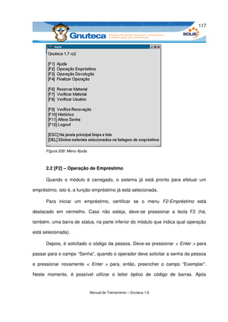 117




       Figura 208: Menu Ajuda



       2.2 [F2] – Operação de Empréstimo

       Quando   o   módulo   é   carregado,   o   sistema   já   está   pronto   para   efetuar   um 

empréstimo, isto é, a função empréstimo já está selecionada.

       Para   iniciar   um   empréstimo,   certificar   se   o   menu  F2­Empréstimo  está 

destacado   em   vermelho.   Caso   não   esteja,   deve­se   pressionar   a   tecla   F2   (há, 

também, uma barra de status, na parte inferior do módulo que indica qual operação 

está selecionada). 

       Depois, é solicitado o código da pessoa. Deve­se pressionar < Enter > para 

passar para o campo “Senha”, quando o operador deve solicitar a senha da pessoa 

e   pressionar   novamente  <   Enter   >  para,   então,   preencher   o   campo   “Exemplar”. 

Neste   momento,   é   possível   utilizar   o   leitor   óptico   de   código   de   barras.   Após 


                                 Manual de Treinamento – Gnuteca 1.8
 