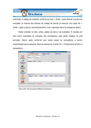118



informado o código do material, confirma­se com < Enter > para efetuar a busca do 

exemplar (a maioria dos leitores de código de barras já executa  uma ação de  <  

Enter > após a leitura, automaticamente, mas o operador deve se assegurar disso). 

       Serão exibidos na tela, então, dados da obra e do exemplar. À medida em 

que   forem   realizadas   as   entradas   dos   exemplares,   eles   serão   listados   na  grid 

principal.   Assim,   após   confirmar   que   serão   esses   os   exemplares   a   serem 

emprestados para a pessoa, deve­se pressionar a tecla F4 – Finaliza para concluir o 

empréstimo.




       Figura 209: Tela principal do Módulo Empréstimo




                                Manual de Treinamento – Gnuteca 1.8
 