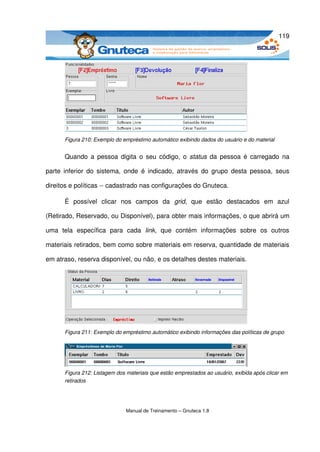 119




       Figura 210: Exemplo do empréstimo automático exibindo dados do usuário e do material


       Quando  a pessoa digita o seu código, o  status  da pessoa é carregado na 

parte   inferior  do  sistema,  onde   é  indicado,  através  do  grupo   desta   pessoa,   seus 

direitos e políticas ­­ cadastrado nas configurações do Gnuteca. 

       É   possível   clicar   nos   campos   da  grid,   que   estão   destacados   em   azul 

(Retirado, Reservado, ou Disponível), para obter mais informações, o que abrirá um 

uma   tela   específica   para   cada  link,   que   contém   informações   sobre   os   outros 

materiais retirados, bem como sobre materiais em reserva, quantidade de materiais 

em atraso, reserva disponível, ou não, e os detalhes destes materiais.




       Figura 211: Exemplo do empréstimo automático exibindo informações das políticas de grupo




       Figura 212: Listagem dos materiais que estão emprestados ao usuário, exibida após clicar em  
       retirados




                                Manual de Treinamento – Gnuteca 1.8
 