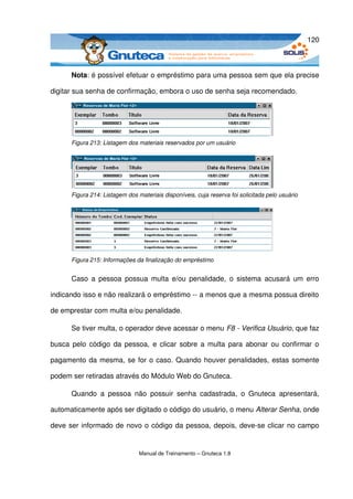 120



      Nota: é possível efetuar o empréstimo para uma pessoa sem que ela precise 

digitar sua senha de confirmação, embora o uso de senha seja recomendado.




      Figura 213: Listagem dos materiais reservados por um usuário




      Figura 214: Listagem dos materiais disponíveis, cuja reserva foi solicitada pelo usuário




      Figura 215: Informações da finalização do empréstimo


      Caso a pessoa  possua  multa e/ou  penalidade,  o sistema  acusará um erro 

indicando isso e não realizará o empréstimo ­­ a menos que a mesma possua direito 

de emprestar com multa e/ou penalidade. 

      Se tiver multa, o operador deve acessar o menu F8 ­ Verifica Usuário, que faz 

busca pelo código da pessoa, e clicar sobre a multa para abonar ou confirmar o 

pagamento da mesma, se for o caso. Quando houver penalidades, estas somente 

podem ser retiradas através do Módulo Web do Gnuteca.

      Quando   a   pessoa   não   possuir   senha   cadastrada,   o   Gnuteca   apresentará, 

automaticamente após ser digitado o código do usuário, o menu Alterar Senha, onde 

deve ser informado de novo o código da pessoa, depois, deve­se clicar no campo 


                                Manual de Treinamento – Gnuteca 1.8
 