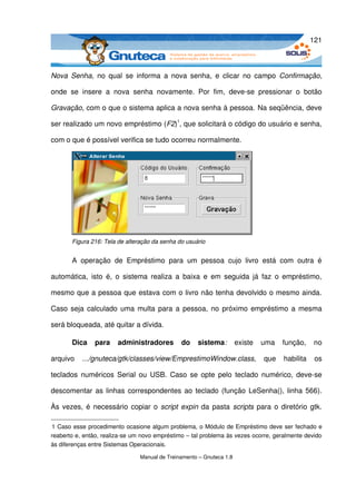 121



Nova  Senha, no  qual  se  informa  a  nova  senha,  e  clicar no  campo  Confirmação, 

onde   se   insere   a   nova   senha   novamente.   Por   fim,   deve­se   pressionar   o   botão 

Gravação, com o que o sistema aplica a nova senha à pessoa. Na seqüência, deve 

ser realizado um novo empréstimo (F2)1, que solicitará o código do usuário e senha, 

com o que é possível verifica se tudo ocorreu normalmente.




       Figura 216: Tela de alteração da senha do usuário


       A   operação  de  Empréstimo   para   um   pessoa   cujo   livro   está   com   outra   é 

automática,  isto  é, o  sistema  realiza a  baixa  e  em seguida  já faz  o empréstimo, 

mesmo que a pessoa que estava com o livro não tenha devolvido o mesmo ainda. 

Caso seja calculado uma multa para a pessoa, no próximo empréstimo a mesma 

será bloqueada, até quitar a dívida.

       Dica   para   administradores   do   sistema:  existe   uma   função,   no 

arquivo   .../gnuteca/gtk/classes/view/EmprestimoWindow.class,  que   habilita   os 

teclados numéricos Serial ou USB. Caso se opte pelo teclado numérico, deve­se 

descomentar  as linhas correspondentes ao teclado (função LeSenha(), linha 566). 

Às vezes, é necessário copiar o  script expin  da pasta  scripts  para o diretório gtk. 

1 Caso esse procedimento ocasione algum problema, o Módulo de Empréstimo deve ser fechado e 
reaberto e, então, realiza­se um novo empréstimo – tal problema às vezes ocorre, geralmente devido 
às diferenças entre Sistemas Operacionais.

                                Manual de Treinamento – Gnuteca 1.8
 