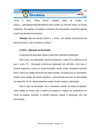 122



Como   o   menu           “Altera   Senha”   também   utiliza   tal   função,   no 

arquivo .../gtk/classes/view/AlteraSenha.class existem as mesmas linhas, na função 

LeSenha(). Por padrão, os teclados numéricos vêm bloqueados, permitindo apenas 

a leitura do teclado convencional.

       Atenção: deve­se sempre utilizar o  < Enter >  do teclado  convencional (do 

bloco de letras), e não o do bloco numérico.


       2.3 [F3] – Operação de Devolução

       A operação de devolução realiza a baixa dos materiais emprestados.

       Para iniciar uma devolução, deve­se pressionar a tecla  F3  e certificar­se de 

que   o   menu  F3   –   Devolução  encontra­se   destacado   em   vermelho.   Com   isso,   o 

sistema posiciona o cursor no campo Exemplar, sendo, então, necessário somente 

fazer a leitura do código de barras de cada exemplar. Ao passo que os exemplares 

tiverem seus códigos de barras lançados, a  grid  principal acumula as informações 

de cada obra. Ao fim, basta pressionar a tecla F4 para finalizar a devolução.

       Para a ação de devolução, não é necessário solicitar os dados da pessoa, 

como  código  ou   senha,  pois  o  sistema  já  possuirá  o  registro  do   empréstimo  em 

nome   da   pessoa.   Contudo,   é   também   possível   realizar   a   devolução   com   tais 

informações.




                               Manual de Treinamento – Gnuteca 1.8
 