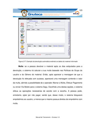 123




         Figura 217: Exemplo da devolução automática exibindo os dados do material informado


         Multa:   se   a   pessoa   devolver   o   material   após   os   dias   estipulados   para   a 

devolução, o sistema irá calcular a sua multa baseado nas Políticas do Grupo do 

usuário   e   do   Gênero   do   material.   Então,   após   aparecer   a   mensagem   de   que   a 

devolução foi efetuada com sucesso, aparecerá uma mensagem contendo o valor 

da multa, abrindo a possibilidade de o operador Abonar a Multa, Efetuar Pagamento 

ou enviar Via Boleto para o sistema Sagu. Escolhida uma destas opções, o sistema 

efetua   as   operações   necessárias   de   acordo   com   a   escolha.   A   pessoa   pode, 

entretanto,   optar   por   não   pagar,   sendo   que,   desse   modo,   o   sistema   bloqueará 

empréstimos ao usuário, a menos que o mesmo possua direitos de empréstimo com 

multa.




                                  Manual de Treinamento – Gnuteca 1.8
 