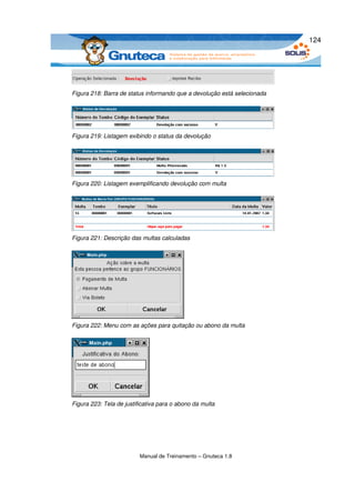 124




Figura 218: Barra de status informando que a devolução está selecionada




Figura 219: Listagem exibindo o status da devolução




Figura 220: Listagem exemplificando devolução com multa




Figura 221: Descrição das multas calculadas




Figura 222: Menu com as ações para quitação ou abono da multa




Figura 223: Tela de justificativa para o abono da multa




                          Manual de Treinamento – Gnuteca 1.8
 
