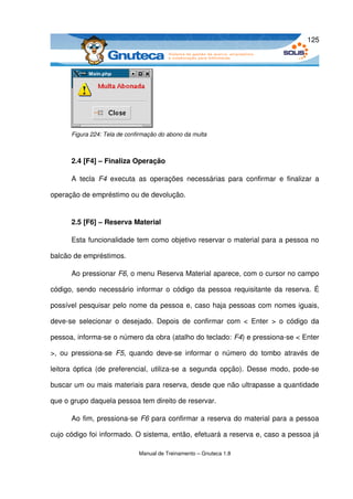 125




       Figura 224: Tela de confirmação do abono da multa



       2.4 [F4] – Finaliza Operação

       A   tecla  F4  executa   as   operações   necessárias   para   confirmar   e   finalizar   a 

operação de empréstimo ou de devolução.


       2.5 [F6] – Reserva Material

       Esta funcionalidade tem como objetivo reservar o material para a pessoa no 

balcão de empréstimos. 

       Ao pressionar F6, o menu Reserva Material aparece, com o cursor no campo 

código, sendo necessário informar o código da pessoa requisitante da reserva. É 

possível pesquisar pelo nome da pessoa e, caso haja pessoas com nomes iguais, 

deve­se   selecionar  o  desejado.  Depois de  confirmar com  <  Enter  >  o  código  da 

pessoa, informa­se o número da obra (atalho do teclado: F4) e pressiona­se < Enter 

>,  ou   pressiona­se  F5,  quando  deve­se  informar o   número   do   tombo   através  de 

leitora óptica (de preferencial, utiliza­se a segunda opção). Desse modo, pode­se 

buscar um ou mais materiais para reserva, desde que não ultrapasse a quantidade 

que o grupo daquela pessoa tem direito de reservar. 

       Ao fim, pressiona­se  F6  para confirmar a reserva do material para a pessoa 

cujo código foi informado. O sistema, então, efetuará a reserva e, caso a pessoa já 

                                Manual de Treinamento – Gnuteca 1.8
 